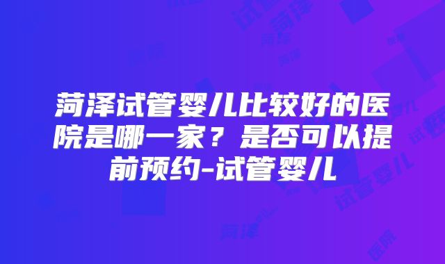 菏泽试管婴儿比较好的医院是哪一家？是否可以提前预约-试管婴儿