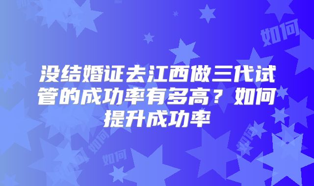 没结婚证去江西做三代试管的成功率有多高？如何提升成功率