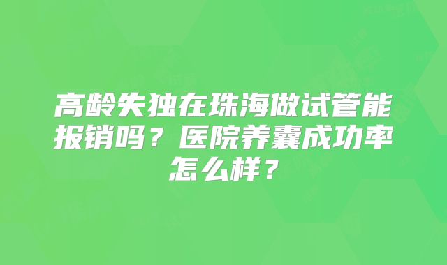 高龄失独在珠海做试管能报销吗？医院养囊成功率怎么样？