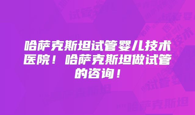 哈萨克斯坦试管婴儿技术医院！哈萨克斯坦做试管的咨询！