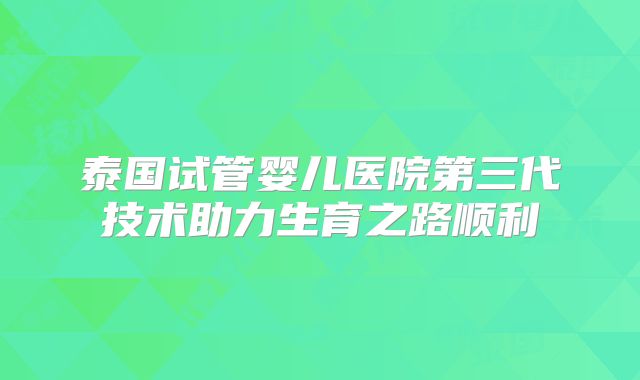 泰国试管婴儿医院第三代技术助力生育之路顺利