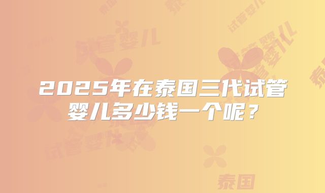 2025年在泰国三代试管婴儿多少钱一个呢？