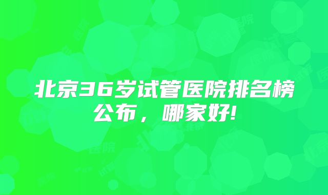 北京36岁试管医院排名榜公布，哪家好!