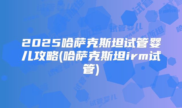 2025哈萨克斯坦试管婴儿攻略(哈萨克斯坦irm试管)