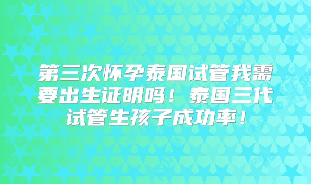 第三次怀孕泰国试管我需要出生证明吗！泰国三代试管生孩子成功率！