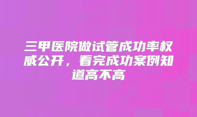三甲医院做试管成功率权威公开，看完成功案例知道高不高