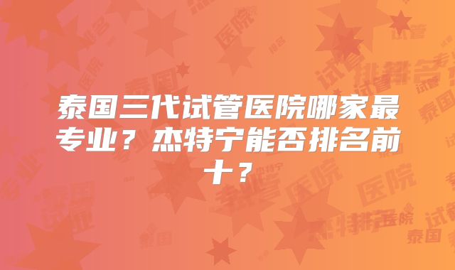 泰国三代试管医院哪家最专业?杰特宁能否排名前十?