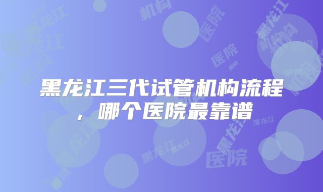 黑龙江三代试管机构流程，哪个医院最靠谱