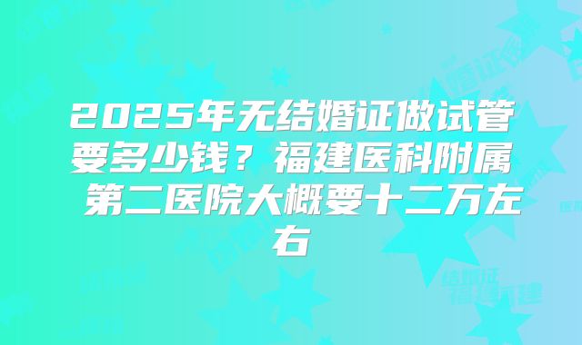 2025年无结婚证做试管要多少钱?福建医科附属 第二医院大概要十二万左右