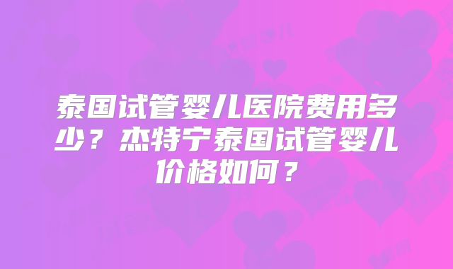 泰国试管婴儿医院费用多少?杰特宁泰国试管婴儿价格如何?