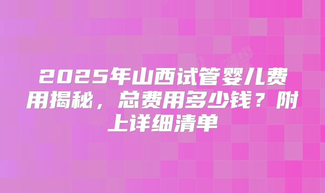 2025年山西试管婴儿费用揭秘，总费用多少钱？附上详细清单