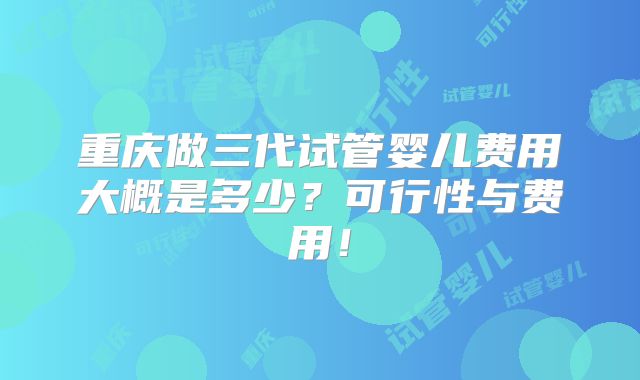 重庆做三代试管婴儿费用大概是多少？可行性与费用！