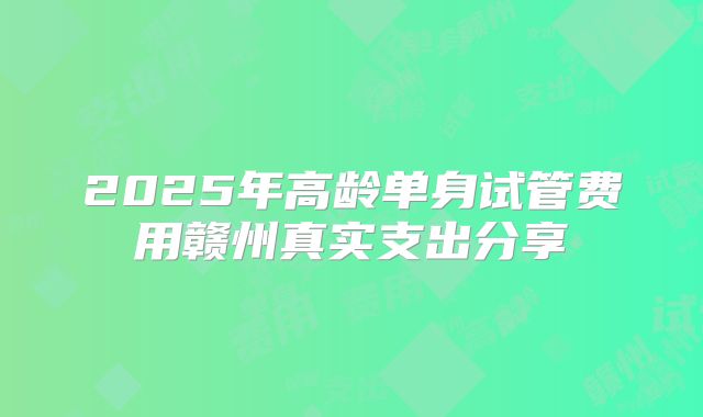 2025年高龄单身试管费用赣州真实支出分享