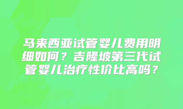 马来西亚试管婴儿费用明细如何？吉隆坡第三代试管婴儿治疗性价比高吗？