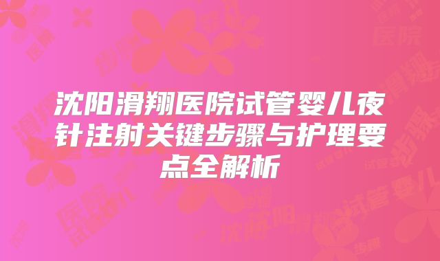 沈阳滑翔医院试管婴儿夜针注射关键步骤与护理要点全解析