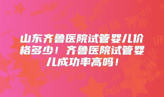 山东齐鲁医院试管婴儿价格多少！齐鲁医院试管婴儿成功率高吗！