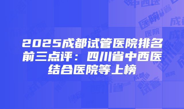 2025成都试管医院排名前三点评：四川省中西医结合医院等上榜