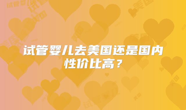 试管婴儿去美国还是国内性价比高？