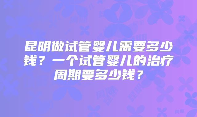昆明做试管婴儿需要多少钱？一个试管婴儿的治疗周期要多少钱？