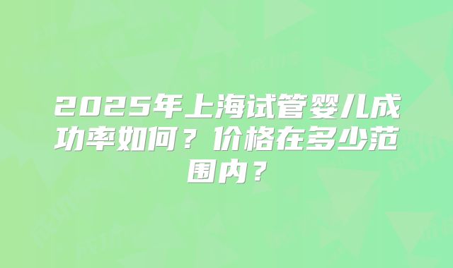 2025年上海试管婴儿成功率如何？价格在多少范围内？