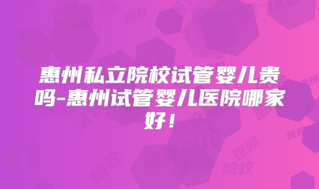 惠州私立院校试管婴儿贵吗-惠州试管婴儿医院哪家好！