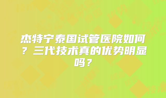 杰特宁泰国试管医院如何？三代技术真的优势明显吗？