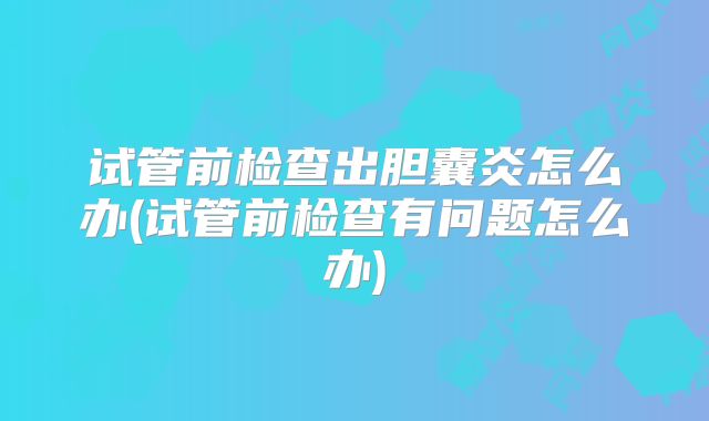 试管前检查出胆囊炎怎么办(试管前检查有问题怎么办)