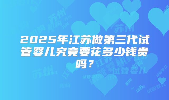 2025年江苏做第三代试管婴儿究竟要花多少钱贵吗？