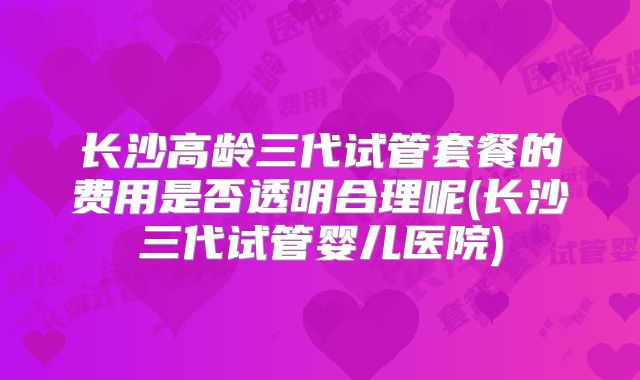 长沙高龄三代试管套餐的费用是否透明合理呢(长沙三代试管婴儿医院)