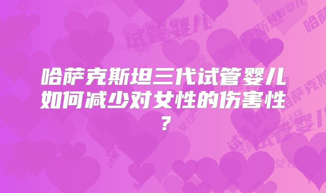哈萨克斯坦三代试管婴儿如何减少对女性的伤害性？