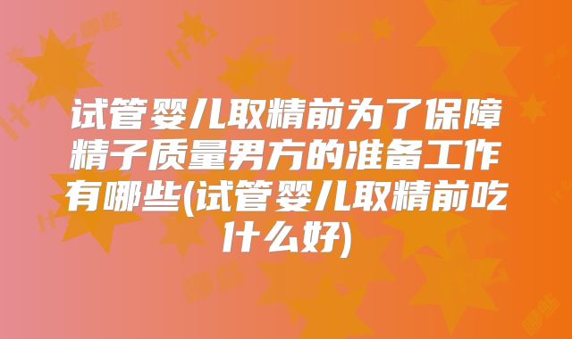 试管婴儿取精前为了保障精子质量男方的准备工作有哪些(试管婴儿取精前吃什么好)