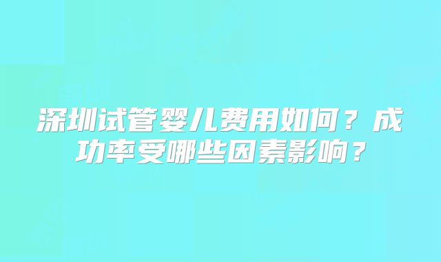 深圳试管婴儿费用如何？成功率受哪些因素影响？