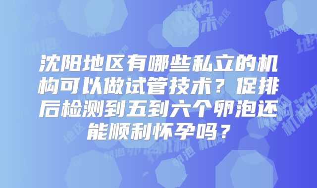 沈阳地区有哪些私立的机构可以做试管技术？促排后检测到五到六个卵泡还能顺利怀孕吗？