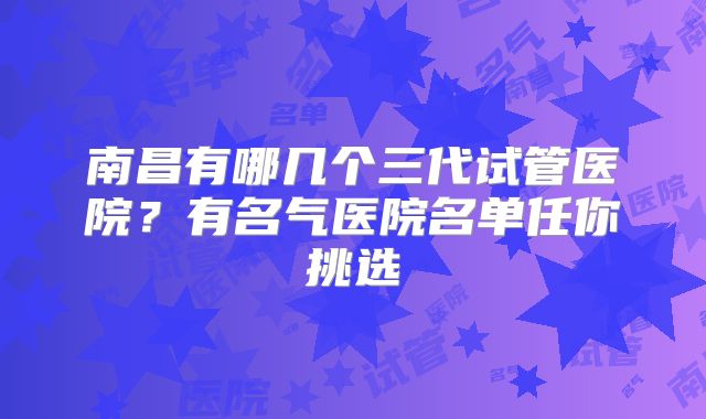 南昌有哪几个三代试管医院？有名气医院名单任你挑选