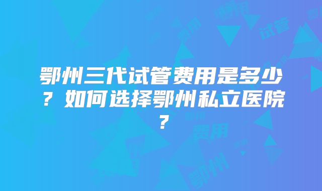 鄂州三代试管费用是多少？如何选择鄂州私立医院？