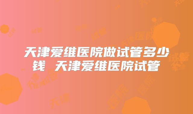 天津爱维医院做试管多少钱 天津爱维医院试管