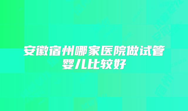 安徽宿州哪家医院做试管婴儿比较好