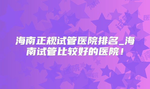 海南正规试管医院排名_海南试管比较好的医院！