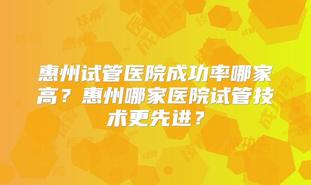 惠州试管医院成功率哪家高?惠州哪家医院试管技术更先进?