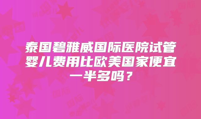泰国碧雅威国际医院试管婴儿费用比欧美国家便宜一半多吗?