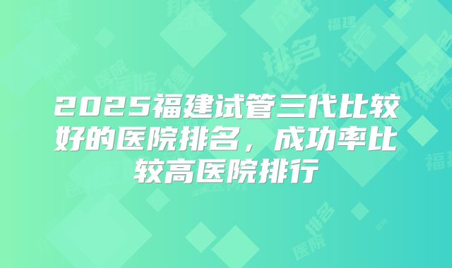 2025福建试管三代比较好的医院排名，成功率比较高医院排行
