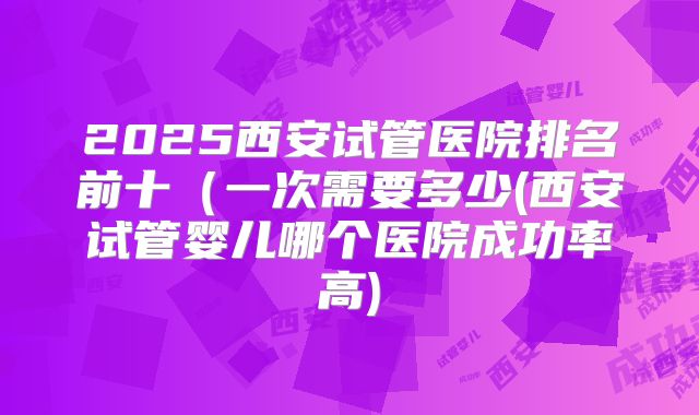 2025西安试管医院排名前十(一次需要多少(西安试管婴儿哪个医院成功率高)