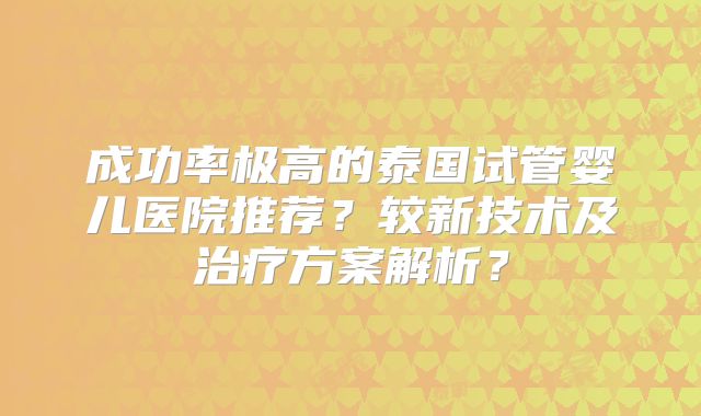 成功率极高的泰国试管婴儿医院推荐？较新技术及治疗方案解析？
