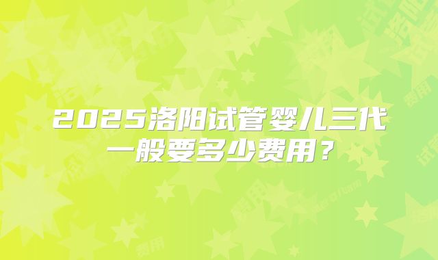 2025洛阳试管婴儿三代一般要多少费用？