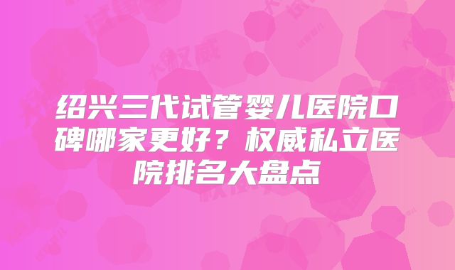 绍兴三代试管婴儿医院口碑哪家更好？权威私立医院排名大盘点