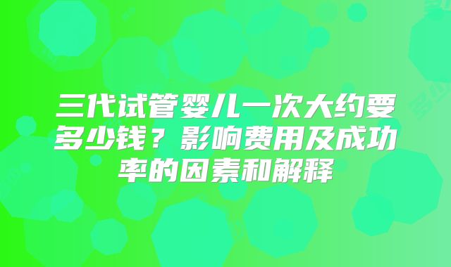 三代试管婴儿一次大约要多少钱？影响费用及成功率的因素和解释