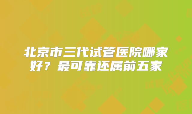 北京市三代试管医院哪家好？最可靠还属前五家