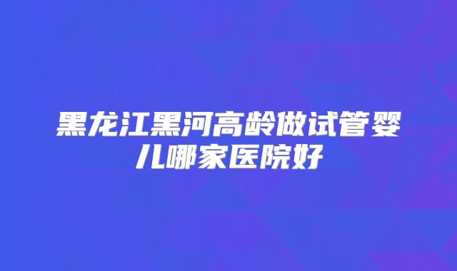 黑龙江黑河高龄做试管婴儿哪家医院好