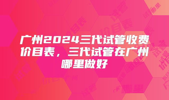 广州2024三代试管收费价目表，三代试管在广州哪里做好