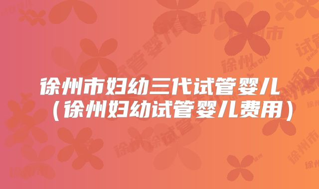 徐州市妇幼三代试管婴儿(徐州妇幼试管婴儿费用)